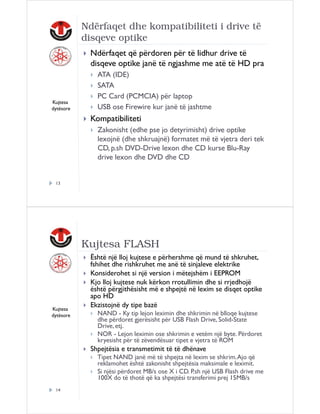 Ndërfaqet dhe kompatibiliteti i drive të
disqeve optike
Ndërfaqet që përdoren për të lidhur drive të
disqeve optike janë të ngjashme me atë të HD pra

Kujtesa
dytësore

ATA (IDE)
SATA
PC Card (PCMCIA) për laptop
USB ose Firewire kur janë të jashtme

Kompatibiliteti
Zakonisht (edhe pse jo detyrimisht) drive optike
lexojnë (dhe shkruajnë) formatet më të vjetra deri tek
CD, p.sh DVD-Drive lexon dhe CD kurse Blu-Ray
drive lexon dhe DVD dhe CD

13

Kujtesa FLASH

Kujtesa
dytësore

Është një lloj kujtese e përhershme që mund të shkruhet,
fshihet dhe rishkruhet me anë të sinjaleve elektrike
Konsiderohet si një version i mëtejshëm i EEPROM
Kjo lloj kujtese nuk kërkon rrotullimin dhe si rrjedhojë
është përgjithësisht më e shpejtë në lexim se disqet optike
apo HD
Ekzistojnë dy tipe bazë
NAND - Ky tip lejon leximin dhe shkrimin në blloqe kujtese
dhe përdoret gjerësisht për USB Flash Drive, Solid-State
Drive, etj.
NOR - Lejon leximin ose shkrimin e vetëm një byte. Përdoret
kryesisht për të zëvendësuar tipet e vjetra të ROM

Shpejtësia e transmetimit të të dhënave
Tipet NAND janë më të shpejta në lexim se shkrim. Ajo që
reklamohet është zakonisht shpejtësia maksimale e leximit.
Si njësi përdoret MB/s ose X i CD. P.sh një USB Flash drive me
100X do të thotë që ka shpejtësi transferimi prej 15MB/s
14

 