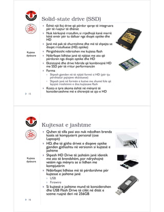 Solid-state drive (SSD)

Kujtesa
dytësore

Është një lloj drive që përdor qarqe të integruara
për të ruajtur të dhënat
Nuk kërkojnë rrotullim, si rrjedhojë kanë marrë
këtë emër për tu dalluar nga disqet optike dhe
HD
Janë më pak të zhurmshme dhe më të shpejta se
disqet rrotulluese (HD, optike)
Përgjithësisht ndërtohen me kujtesa flash
Ndërfaqet lidhëse janë të njëjtat me ato që
përdoren nga disqet optike dhe HD
Ekzistojnë dhe drive hibride që kombinojnë HD
me SSD për të rritur performancën
Forma
Shpesh gjenden në të njëjtë formë si HD (për tju
përshtatur pajisjeve ekzistuese)
Shpesh janë në formën e kutive me shumë fole që
lejojnë rreshtimin e disa kujtesave flash

15

Kosto e tyre akoma është në mënyrë të
konsiderueshme më e shtrenjtë se ajo e HD

Kujtesat e jashtme

Kujtesa
dytësore

Quhen të tilla pasi ato nuk ndodhen brenda
kasës së kompjuterit personal (ose
Laptopit)
HD, dhe të gjitha drivet e disqeve optike
gjenden gjithashtu në versionin si kujtesë e
jashtme
Shpesh HD Drive të jashtëm janë identik
me ato të brendshëm, por ndryshojnë
vetëm nga mënyra se si lidhen me
kompjuterin
Ndërfaqet lidhëse më të përdorshme për
kujtesat e jashtme janë
USB
Firewire

Si kujtesë e jashtme mund të konsiderohen
dhe USB Flash Drive të cilët në ditët e
sotme ruajnë deri në 256GB
16

 