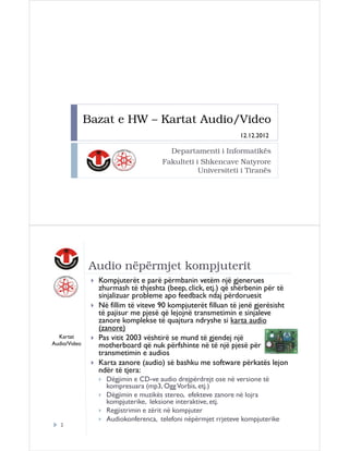 Bazat e HW – Kartat Audio/Video
12.12.2012

Departamenti i Informatikës
Fakulteti i Shkencave Natyrore
Universiteti i Tiranës

Audio nëpërmjet kompjuterit

Kartat
Audio/Video

Kompjuterët e parë përmbanin vetëm një gjenerues
zhurmash të thjeshta (beep, click, etj.) që shërbenin për të
sinjalizuar probleme apo feedback ndaj përdoruesit
Në fillim të viteve 90 kompjuterët filluan të jenë gjerësisht
të pajisur me pjesë që lejojnë transmetimin e sinjaleve
zanore komplekse të quajtura ndryshe si karta audio
(zanore)
Pas vitit 2003 vështirë se mund të gjendej një
motherboard që nuk përfshinte në të një pjesë për
transmetimin e audios
Karta zanore (audio) së bashku me software përkatës lejon
ndër të tjera:
Dëgjimin e CD-ve audio drejpërdrejt ose në versione të
kompresuara (mp3, Ogg Vorbis, etj.)
Dëgjimin e muzikës stereo, efekteve zanore në lojra
kompjuterike, leksione interaktive, etj.
Regjistrimin e zërit në kompjuter
Audiokonferenca, telefoni nëpërmjet rrjeteve kompjuterike

2

 