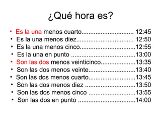 ¿Qué hora es?
•    Es la una menos cuarto.............................. 12:45
•    Es la una menos diez................................. 12:50
•    Es la una menos cinco................................12:55
 •   Es la una en punto .....................................13:00
•    Son las dos menos veinticinco....................13:35
•    Son las dos menos veinte...........................13:40
•    Son las dos menos cuarto...........................13:45
•    Son las dos menos diez .............................13:50
 •   Son las dos menos cinco ...........................13:55
 •   Son las dos en punto .................................14:00
 