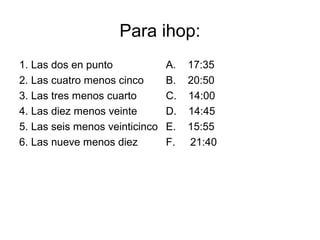 Para ihop:
1. Las dos en punto             A.   17:35
2. Las cuatro menos cinco       B.   20:50
3. Las tres menos cuarto        C.   14:00
4. Las diez menos veinte        D.   14:45
5. Las seis menos veinticinco   E.   15:55
6. Las nueve menos diez         F.   21:40
 