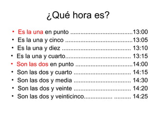 ¿Qué hora es?
 •   Es la una en punto .....................................13:00
•    Es la una y cinco ........................................13:05
•    Es la una y diez ......................................... 13:10
•    Es la una y cuarto....................................... 13:15
•    Son las dos en punto ..................................14:00
•    Son las dos y cuarto .................................. 14:15
•    Son las dos y media .................................. 14:30
•    Son las dos y veinte .................................. 14:20
•    Son las dos y veinticinco................. .......... 14:25
 