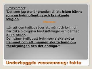 Elevexempel:
”Det som jag tror är grunden till att islam känns
som en kvinnofientlig och kränkande
religion…
Eftersom:

…är att den tydligt säger att män och kvinnor
har olika biologiska förutsättningar och därmed
olika roller.
Den säger tydligt att kvinnorna ska sköta
hemmet och att mannen ska ta hand om
försörjningen och det andliga.”

Underbyggda resonemang: fakta

 