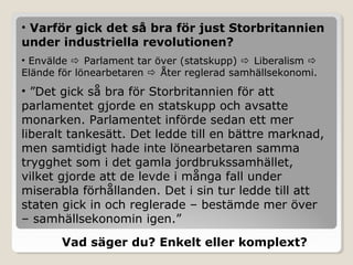 • Varför gick det så bra för just Storbritannien
under industriella revolutionen?
• Envälde  Parlament tar över (statskupp)  Liberalism 
Elände för lönearbetaren  Åter reglerad samhällsekonomi.

• ”Det gick så bra för Storbritannien för att
parlamentet gjorde en statskupp och avsatte
monarken. Parlamentet införde sedan ett mer
liberalt tankesätt. Det ledde till en bättre marknad,
men samtidigt hade inte lönearbetaren samma
trygghet som i det gamla jordbrukssamhället,
vilket gjorde att de levde i många fall under
miserabla förhållanden. Det i sin tur ledde till att
staten gick in och reglerade – bestämde mer över
– samhällsekonomin igen.”
Vad säger du? Enkelt eller komplext?

 