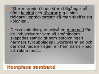 ”Storbritannien

hade stora tillgångar på
både kapital och råvaror p g a sina
tidigare upptäcktsresor då man skaffat sig
kolonier…

Dessa

kolonier gav också en marknad för
de industrivaror som så småningom
skapades samtidigt som befolkningen
närmare fyrdubblades i Storbritannien och
därmed hade en egen en hemmamarknad
att räkna med…

Komplexa samband

 
