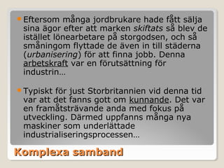 Eftersom

många jordbrukare hade fått sälja
sina ägor efter att marken skiftats så blev de
istället lönearbetare på storgodsen, och så
småningom flyttade de även in till städerna
(urbanisering) för att finna jobb. Denna
arbetskraft var en förutsättning för
industrin…

Typiskt

för just Storbritannien vid denna tid
var att det fanns gott om kunnande. Det var
en framåtsträvande anda med fokus på
utveckling. Därmed uppfanns många nya
maskiner som underlättade
industrialiseringsprocessen…

Komplexa samband

 