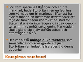Förutom

speciella tillgångar och en bra
marknad, hade Storbritannien en ledning
som värnade om fri marknad. Efter att ha
avsatt monarken bestämde parlamentet att
följa de tankar som liberalismen stod för.
Staten skulle då inte lägga sig i (t ex genom
tullar m m) samhällsekonomin. Marknaden
skulle sköta sig själv utifrån utbud och
efterfrågan.” o s v

Det

var alltså många olika faktorer som
samspelade och som gjorde att just
Storbritannien industrialiserades vid denna
tidpunkt!

Komplexa samband

 
