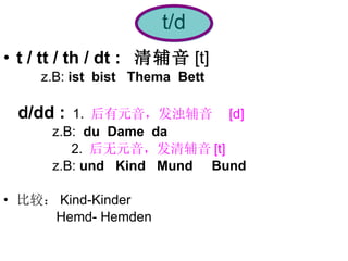 t/d t / tt / th / dt :  清辅音 [t]   z.B:  ist  bist  Thema  Bett d/dd :   1.  后有元音，发浊辅音  [d]  z.B:  du  Dame  da   2.  后无元音，发清辅音 [t]  z.B:  und   Kind  Mund  Bund 比较： Kind-Kinder  Hemd- Hemden 
