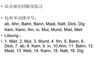 语音部分回顾及练习 1) 听单词排序号： ab, Ahn, Bahn, Bann, Maat, Natt, Dick, Dig Kam, Kann, Ihn, in, Mut, Mund, Miet, Meit L ösung ： 1. Miet, 2. Mut, 3. Mund, 4. Ihn, 5. Bann, 6. Dick, 7. ab, 8. Kam, 9. in, 10.Ahn, 11. Bahn, 12. Maat, 13. Meit, 14. Kann, 15. Natt, 16. Dig 