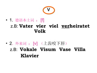 v 1.  德语本土词 ： [f]  z.B:  Vater  vier  viel  ver heiratet  Volk 2 .  外来词 ： [v]   （ 上齿咬下唇 ） z.B:  Vokale  Visum  Vase  Villa Klavier 