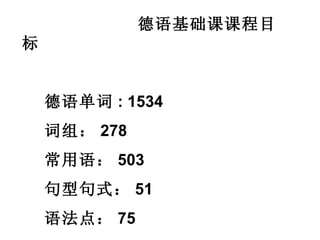 德语基础课课程目标 德语单词 : 1534 词组： 278 常用语： 503 句型句式： 51 语法点： 75 