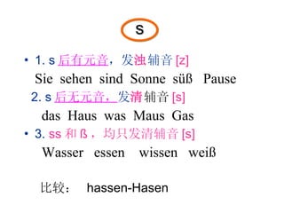 s 1. s 后有元音 ，发 浊 辅音 [z] Sie  sehen  sind  Sonne  süß  Pause 2. s 后无元音， 发 清 辅音 [s] das  Haus  was  Maus  Gas 3.  ss 和 ß ，均只发清辅音 [s] Wasser  essen  wissen  weiß 比较：  hassen-Hasen 