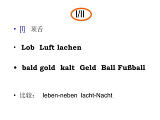 l/ll [l]   顶舌 Lob  Luft lachen bald gold  kalt  Geld  Ball Fußball  比较：  leben-neben  lacht-Nacht 