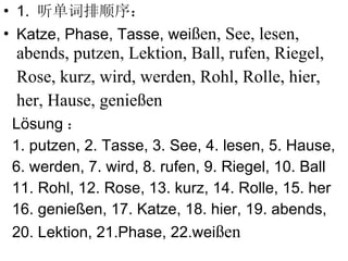 1.  听单词排顺序： Katze, Phase, Tasse, wei ßen, See, lesen, abends, putzen, Lektion, Ball, rufen, Riegel, Rose, kurz, wird, werden, Rohl, Rolle, hier, her, Hause, genießen L ösung ： 1. putzen, 2. Tasse, 3. See, 4. lesen, 5. Hause, 6. werden, 7. wird, 8. rufen, 9. Riegel, 10. Ball 11. Rohl, 12. Rose, 13. kurz, 14. Rolle, 15. her 16. genießen, 17. Katze, 18. hier, 19. abends,  20. Lektion, 21.Phase, 22.wei ßen 