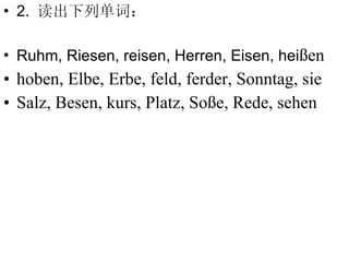 2.  读出下列单词： Ruhm, Riesen, reisen, Herren, Eisen, hei ßen hoben, Elbe, Erbe, feld, ferder, Sonntag, sie Salz, Besen, kurs, Platz, Soße, Rede, sehen 