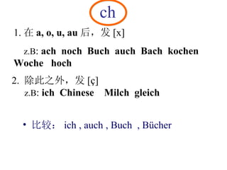 ch 1. 在 a, o, u, au 后，发 [x]  z.B :  ach  noch  Buch  auch   Bach  kochen Woche  hoch   2.  除此之外，发 [ç] z.B :  ich  Chinese  Milch  gleich 比较： ich , auch , Buch  , Bücher 