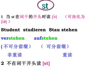 st 1  当 st 在 词干 的 开头 时读 [∫t]  （可浊化为  [∫d] ） Student  studieren  Stau stehen  ver stehen  auf stehen ( 不可分前缀）   （ 可分前缀） 非重读  重读 2  不在词干开头读 [st] Fest  Fenster  Institut  fast  Post  Wurst 