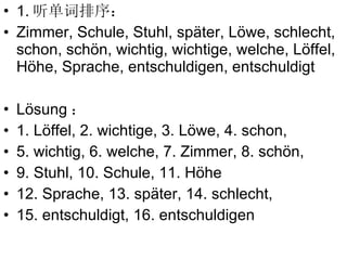 1. 听单词排序： Zimmer, Schule, Stuhl, sp äter, L öwe, schlecht, schon, schön, wichtig, wichtige, welche, Löffel, Höhe, Sprache, entschuldigen, entschuldigt L ösung ： 1.  Löffel, 2. wichtige, 3.  L öwe, 4. schon,  5. wichtig, 6. welche, 7. Zimmer, 8. schön,  9.  Stuhl,   10. Schule, 11. Höhe 12. Sprache,  13.  sp äter,  14. schlecht,  15.  entschuldigt,  16.  entschuldigen 
