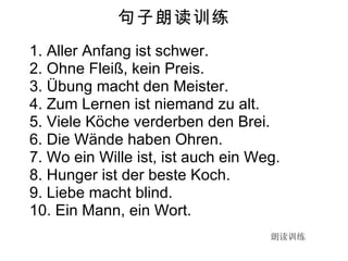 句子朗读训练 1. Aller Anfang ist schwer.  2. Ohne Fleiß, kein Preis. 3. Übung macht den Meister. 4. Zum Lernen ist niemand zu alt. 5. Viele Köche verderben den Brei. 6. Die Wände haben Ohren. 7. Wo ein Wille ist, ist auch ein Weg. 8. Hunger ist der beste Koch. 9. Liebe macht blind. 10. Ein Mann, ein Wort. 朗读训练 