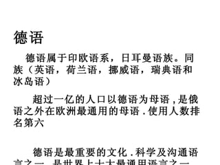德语 德语属于印欧语系，日耳曼语族。同族（英语，荷兰语，挪威语，瑞典语和冰岛语）      超过一亿的人口以德语为母语 , 是俄语之外在欧洲最通用的母语 . 使用人数排名第六      德语是最重要的文化 . 科学及沟通语言之一 , 是世界上十大最通用语言之一 . 