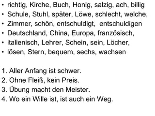 richtig, Kirche, Buch, Honig, salzig, ach, billig Schule, Stuhl, sp äter, L öwe, schlecht, welche,  Zimmer, schön, entschuldigt,  entschuldigen Deutschland, China, Europa, französisch,  italienisch, Lehrer, Schein,  sein, L öcher, lösen, Stern, bequem, sechs, wachsen 1. Aller Anfang ist schwer.  2. Ohne Fleiß, kein Preis. 3. Übung macht den Meister. 4. Wo ein Wille ist, ist auch ein Weg. 