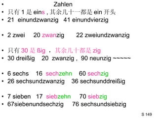 Zahlen  只有 1 是 ein s  , 其余几十一都是 ein 开头 21  einundzwanzig  41 einundvierzig  2 zwei  20  zwan zig   22 zweiundzwanzig 只有 30 是 ßig   ， 其余几十都是 zig 30 dreißig  20  zwanzig ,  90 neunzig ~~~~~ 6 sechs  16  sech zehn   60  sech zig   26 sechsundzwanzig  36 sechsunddreißig 7 sieben  17  sieb zehn   70  sieb zig 67siebenundsechzig  76 sechsundsiebzig S 149 