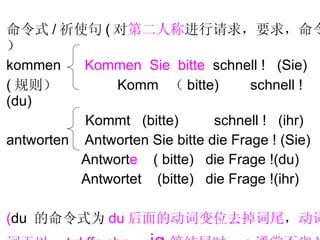 命令式 / 祈使句 ( 对 第二人称 进行请求，要求，命令） kommen  Kommen  Sie  bitte   schnell !  (Sie) ( 规则）  Komm  （ bitte)  schnell !  (du) Kommt  (bitte)  schnell !  (ihr) antworten  Antworten Sie bitte die Frage ! (Sie) Antwort e   ( bitte)  die Frage !(du) Antwortet  (bitte)  die Frage !(ihr) ( du  的命令式为 du 后面的动词变位去掉词尾 ， 动词 词干以  t,d,ffn,chn ， ig 等结尾时， e 通常不省 ) 