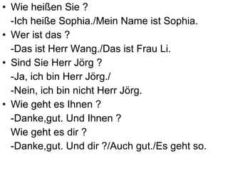 Wie heißen Sie ?  -Ich heiße Sophia./ Mein Name ist Sophia. Wer ist das ?  -Das ist Herr Wang./Das ist Frau Li. Sind Sie Herr Jörg ?  -Ja, ich bin Herr Jörg./ -Nein, ich bin nicht Herr Jörg. Wie geht es Ihnen ?  -Danke,gut. Und Ihnen ? Wie geht es dir ?  -Danke,gut. Und dir ?/Auch gut./Es geht so. 