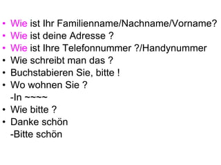 Wie  ist Ihr Familienname/Nachname/Vorname? Wie  ist deine Adresse ? Wie  ist Ihre Telefonnummer ?/Handynummer Wie schreibt man das ? Buchstabieren Sie, bitte ! Wo wohnen Sie ?  -In ~~~~ Wie bitte ? Danke schön  -Bitte schön 