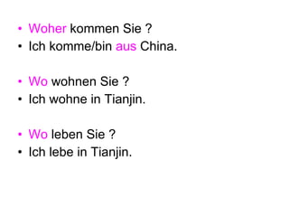 Woher  kommen Sie ? Ich komme/bin  aus  China. Wo  wohnen Sie ? Ich wohne in Tianjin. Wo  leben Sie ? Ich lebe in Tianjin. 