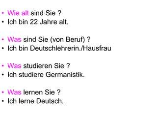 Wie alt  sind Sie ? Ich bin 22 Jahre alt. Was  sind Sie (von Beruf) ? Ich bin Deutschlehrerin./Hausfrau Was  studieren Sie ? Ich studiere Germanistik. Was  lernen Sie ? Ich lerne Deutsch. 