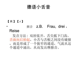 德语小舌音 【 R 】【 r 】 颤音  z.B.  Frau,  drei ， Reise 发音方法 :  双唇张开，舌尖抵下门齿， 舌面向后抬起 ，小舌与舌根之间没有碰撞，而是形成了一个狭窄的通道，气流从这个通道中涌出，从而发出摩擦音。 