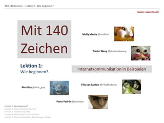 Mit 140 Zeichen – Lektion 1: Wie beginnen?
beate reszat texter

Mit 140
Zeichen
Lektion 1:
Wie beginnen?

Nice Guy @nice_guy

Molly Marita @mollimi

Trader Wang @diamondwang

Internetkommunikation in Beispielen

Tilly van Sunten @TillyMadame

Porto Padrón @portopa
Lektion 1: Wie beginnen?
Lektion 2: Kommunikationsformen
Lektion 3: Twitter-Etiquette
Lektion 4: Weiterleiten und Verlinken
Lektion 5: Rituale entwickeln, Beziehungen pflegen

 