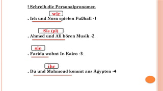Schreib die Personalpronomen
!
1
-
Ich und Nora spielen Fußball
.
2
-
Ahmed und Ali hören Musik
.
3
-
Farida wohnt In Kairo
.
4
-
Du und Mahmoud kommt aus Ägypten
.
wir
Sie (pl)
sie
ihr
 