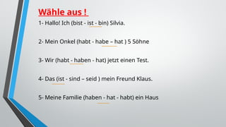 Wähle aus !
1- Hallo! Ich (bist - ist - bin) Silvia.
2- Mein Onkel (habt - habe – hat ) 5 Söhne
3- Wir (habt - haben - hat) jetzt einen Test.
4- Das (ist - sind – seid ) mein Freund Klaus.
5- Meine Familie (haben - hat - habt) ein Haus
 