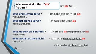 - Als was arbeiten Sie ? - Ich arbeite als Arzt .
-Was sind Sie von Beruf ? - Ich habe jetzt einen Job als
Verkäuferin .
-Was bist du von Beruf ? - Ich habe eine Stelle als
Hotelfachmann .
-Was machen Sie beruflich ? - Ich arbeite als Programmierer bei
einer Firma .
-Was machst du beruflich ? - Ich mache eine Ausbildung als
Elektriker .
- Ich mache ein Praktikum bei ......
/ als ........
Wie kannst du über "als"
fragen ?
 