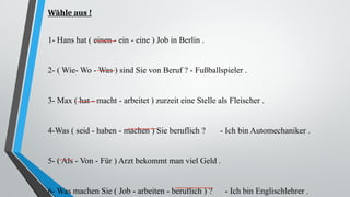 Wähle aus !
1- Hans hat ( einen - ein - eine ) Job in Berlin .
2- ( Wie- Wo - Was ) sind Sie von Beruf ? - Fußballspieler .
3- Max ( hat - macht - arbeitet ) zurzeit eine Stelle als Fleischer .
4-Was ( seid - haben - machen ) Sie beruflich ? - Ich bin Automechaniker .
5- ( Als - Von - Für ) Arzt bekommt man viel Geld .
6- Was machen Sie ( Job - arbeiten - beruflich ) ? - Ich bin Englischlehrer .
 