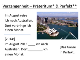 Vergangenheit – Präteritum* & Perfekt**
Im August reise
ich nach Australien.
Dort verbringe ich
einen Monat.
[2014:]
Im August 2013 ____ ich nach
Australien. Dort ________ ich
einen Monat.
[Das Ganze
in Perfekt.]
 
