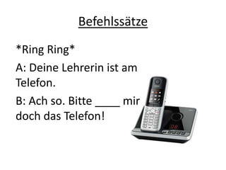Befehlssätze
*Ring Ring*
A: Deine Lehrerin ist am
Telefon.
B: Ach so. Bitte ____ mir
doch das Telefon!
 