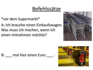 Befehlssätze
*vor dem Supermarkt*
A: Ich brauche einen Einkaufswagen.
Was muss ich machen, wenn ich
einen mitnehmen möchte?
B: ___ mal hier einen Euro ___ .
 