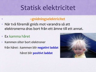 Statisk elektricitet 
• =gnidningselektricitet 
• När två föremål gnids mot varandra så att 
elektronerna dras bort från ett ämne till ett annat. 
• Ex kamma håret 
• Kammen sliter bort elektroner 
från håret : kammen blir negativt laddat 
håret blir positivt laddat 
 