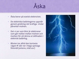 Åska 
• Åska beror på statisk elektricitet. 
• De elektriska laddningarna uppstår 
genom gnidning när kraftiga vindar 
påverkar molnen. 
• Det vi ser som blixt är elektroner 
som går mellan mellan molnen och 
marken för att jämna ut skillnaden i 
elektrisk laddning. 
• Blixten tar alltid den kortaste 
vägen slår ner i höga spetsiga 
föremål (antenn, träd osv) 
 