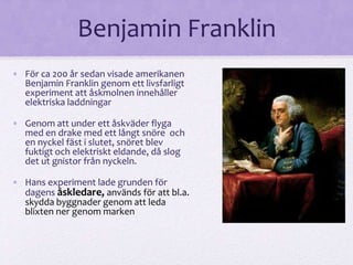 Benjamin Franklin 
• För ca 200 år sedan visade amerikanen 
Benjamin Franklin genom ett livsfarligt 
experiment att åskmolnen innehåller 
elektriska laddningar 
• Genom att under ett åskväder flyga 
med en drake med ett långt snöre och 
en nyckel fäst i slutet, snöret blev 
fuktigt och elektriskt eldande, då slog 
det ut gnistor från nyckeln. 
• Hans experiment lade grunden för 
dagens åskledare, används för att bl.a. 
skydda byggnader genom att leda 
blixten ner genom marken 
 