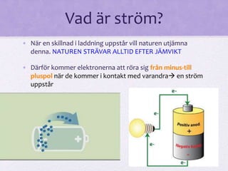 Vad är ström? 
• När en skillnad i laddning uppstår vill naturen utjämna 
denna. NATUREN STRÄVAR ALLTID EFTER JÄMVIKT 
• Därför kommer elektronerna att röra sig från minus-till 
pluspol när de kommer i kontakt med varandra en ström 
uppstår 
 