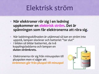 Elektrisk ström 
• När elektroner rör sig i en ledning 
uppkommer en elektrisk ström. Det är 
spänningen som får elektronerna att röra sig. 
• När laddningsskillnaden är utjämnad så kan en ström inte 
uppstå, lampan slocknar och batteriet ”tar slut” 
• I bilden så bildar batterriet, de två 
kopplingsladdarna och lampan en 
sluten strömkrets. 
• Elektronerna rör sig från minuspolen till 
pluspolen men vi säger att 
strömmen går från pluspol till minuspol 
 