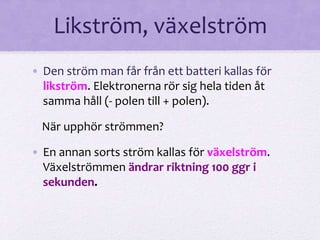 Likström, växelström 
• Den ström man får från ett batteri kallas för 
likström. Elektronerna rör sig hela tiden åt 
samma håll (- polen till + polen). 
När upphör strömmen? 
• En annan sorts ström kallas för växelström. 
Växelströmmen ändrar riktning 100 ggr i 
sekunden. 
 