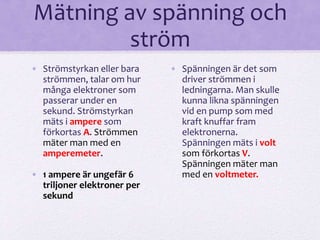 Mätning av spänning och 
ström 
• Strömstyrkan eller bara 
strömmen, talar om hur 
många elektroner som 
passerar under en 
sekund. Strömstyrkan 
mäts i ampere som 
förkortas A. Strömmen 
mäter man med en 
amperemeter. 
• 1 ampere är ungefär 6 
triljoner elektroner per 
sekund 
• Spänningen är det som 
driver strömmen i 
ledningarna. Man skulle 
kunna likna spänningen 
vid en pump som med 
kraft knuffar fram 
elektronerna. 
Spänningen mäts i volt 
som förkortas V. 
Spänningen mäter man 
med en voltmeter. 
 