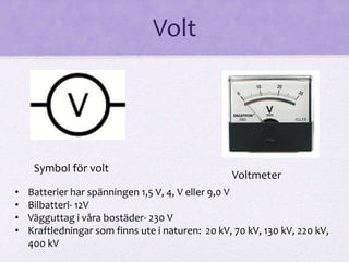 Volt 
Symbol för volt 
Voltmeter 
• Batterier har spänningen 1,5 V, 4, V eller 9,0 V 
• Bilbatteri- 12V 
• Vägguttag i våra bostäder- 230 V 
• Kraftledningar som finns ute i naturen: 20 kV, 70 kV, 130 kV, 220 kV, 
400 kV 
 