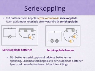 Seriekoppling 
• Två batterier som kopplas efter varandra är seriekopplade. 
Även två lampor kopplade efter varandra är seriekopplade. 
Seriekopplade batterier Seriekopplade lampor 
• När batterier seriekopplas så adderas batteriernas 
spänning. En lampa som kopplas till seriekopplade batterier 
lyser starkt men batterierna räcker inte så länge 
 