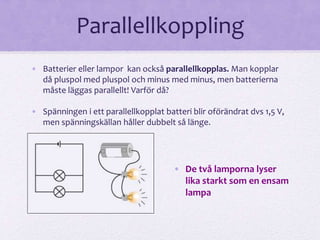 Parallellkoppling 
• Batterier eller lampor kan också parallellkopplas. Man kopplar 
då pluspol med pluspol och minus med minus, men batterierna 
måste läggas parallellt! Varför då? 
• Spänningen i ett parallellkopplat batteri blir oförändrat dvs 1,5 V, 
men spänningskällan håller dubbelt så länge. 
• De två lamporna lyser 
lika starkt som en ensam 
lampa 
 